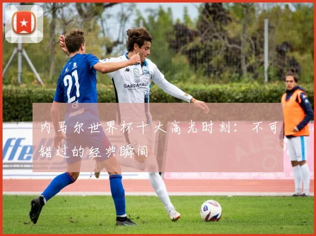 内马尔世界杯十大高光时刻：不可错过的经典瞬间