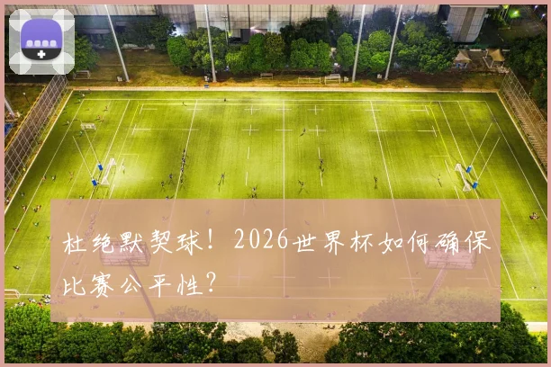 杜绝默契球！2026世界杯如何确保比赛公平性？