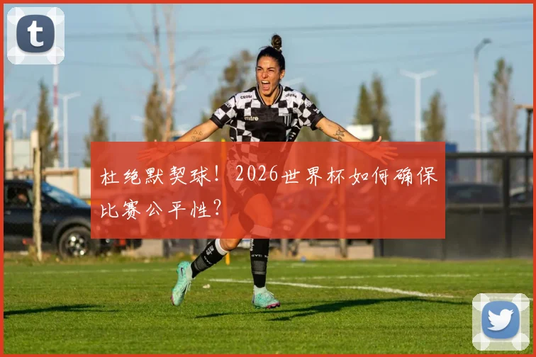 杜绝默契球！2026世界杯如何确保比赛公平性？